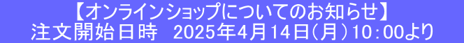 【オンラインショップについてのお知らせ】 　　注文開始日時　2025年4月14日(月）10：00より　　
