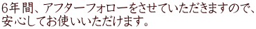 6年間、アフターフォローをさせていただきますので、 安心してお使いいただけます。